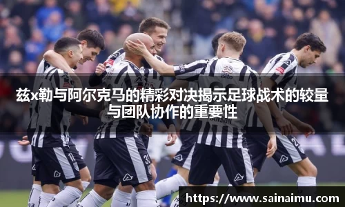 兹x勒与阿尔克马的精彩对决揭示足球战术的较量与团队协作的重要性